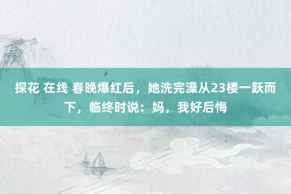 探花 在线 春晚爆红后，她洗完澡从23楼一跃而下，临终时说：妈，我好后悔