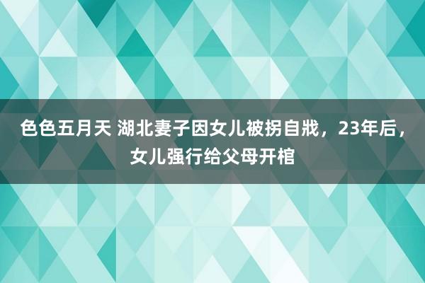 色色五月天 湖北妻子因女儿被拐自戕，23年后，女儿强行给父母开棺