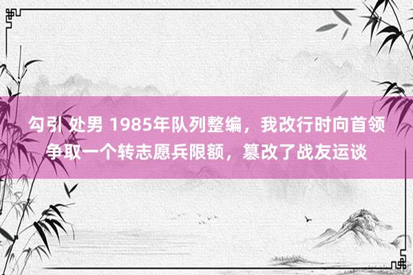 勾引 处男 1985年队列整编，我改行时向首领争取一个转志愿兵限额，篡改了战友运谈