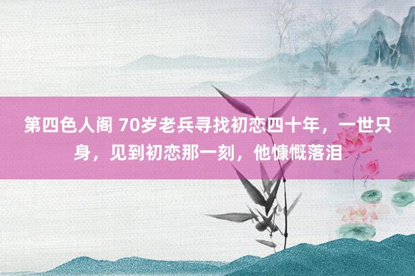 第四色人阁 70岁老兵寻找初恋四十年，一世只身，见到初恋那一刻，他慷慨落泪