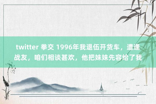 twitter 拳交 1996年我退伍开货车，遭逢战友，咱们相谈甚欢，他把妹妹先容给了我