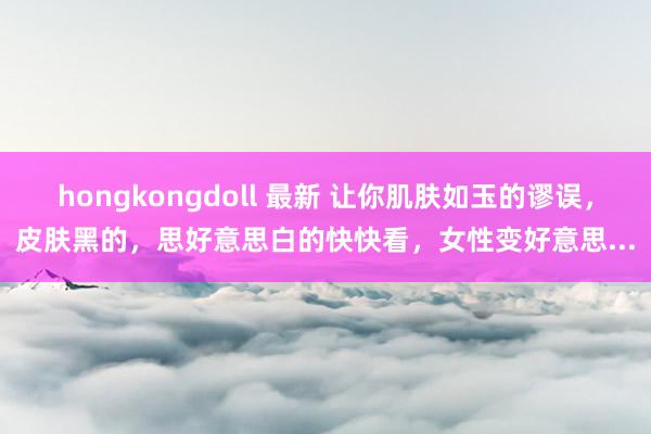 hongkongdoll 最新 让你肌肤如玉的谬误，皮肤黑的，思好意思白的快快看，女性变好意思...
