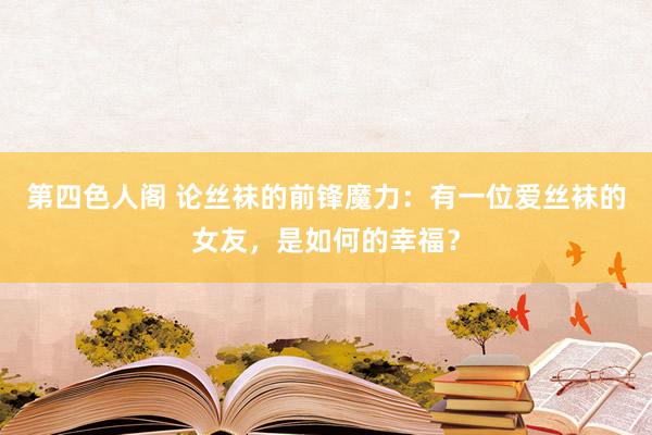 第四色人阁 论丝袜的前锋魔力：有一位爱丝袜的女友，是如何的幸福？