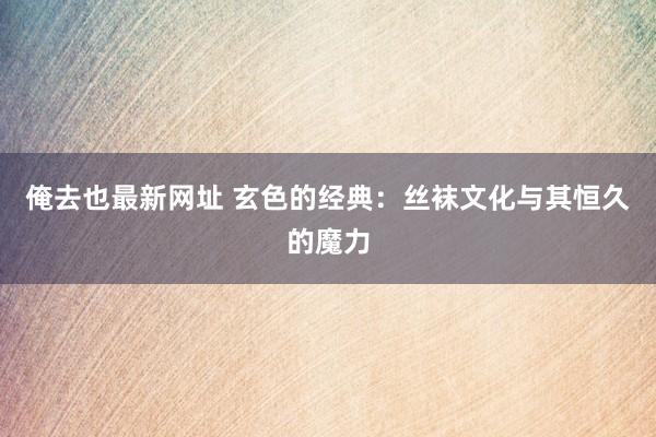 俺去也最新网址 玄色的经典：丝袜文化与其恒久的魔力