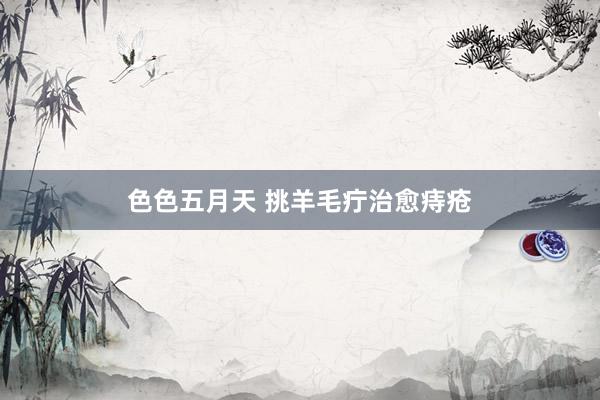 色色五月天 挑羊毛疔治愈痔疮