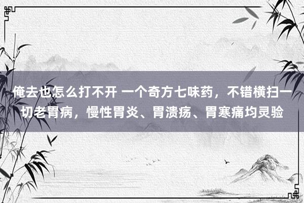 俺去也怎么打不开 一个奇方七味药，不错横扫一切老胃病，慢性胃炎、胃溃疡、胃寒痛均灵验