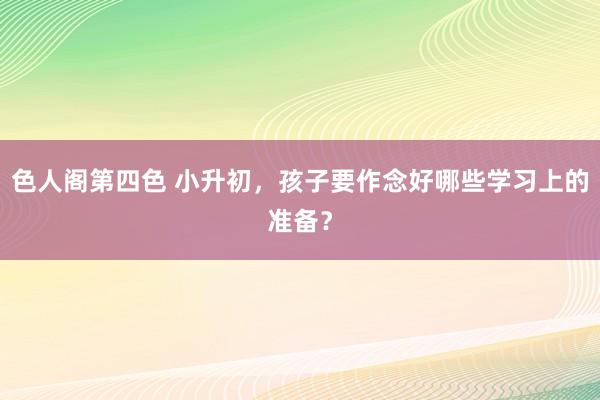色人阁第四色 小升初，孩子要作念好哪些学习上的准备？