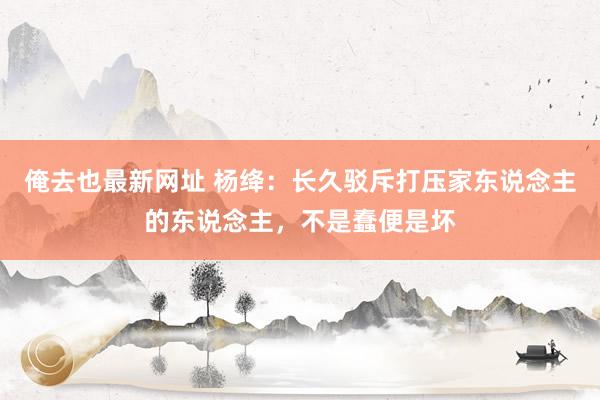 俺去也最新网址 杨绛：长久驳斥打压家东说念主的东说念主，不是蠢便是坏