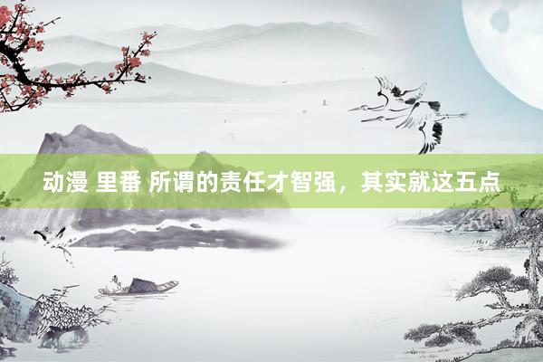 动漫 里番 所谓的责任才智强，其实就这五点
