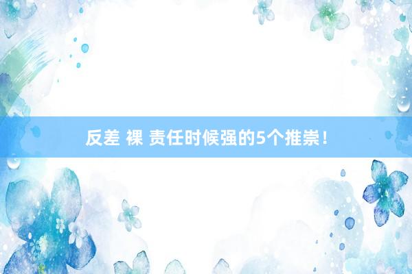 反差 裸 责任时候强的5个推崇！