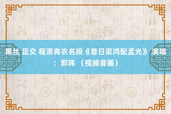 黑丝 足交 程派青衣名段《昔日梁鸿配孟光》 演唱：郭玮 （视频音画）