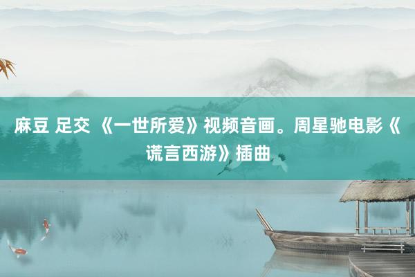 麻豆 足交 《一世所爱》视频音画。周星驰电影《谎言西游》插曲