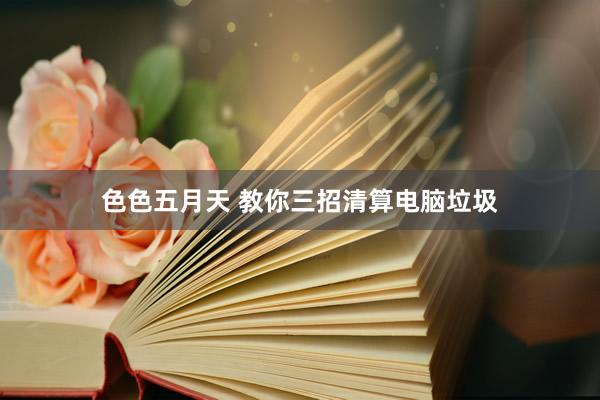 色色五月天 教你三招清算电脑垃圾