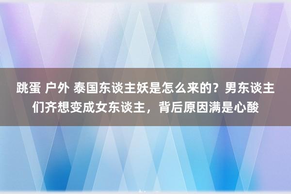 跳蛋 户外 泰国东谈主妖是怎么来的？男东谈主们齐想变成女东谈主，背后原因满是心酸