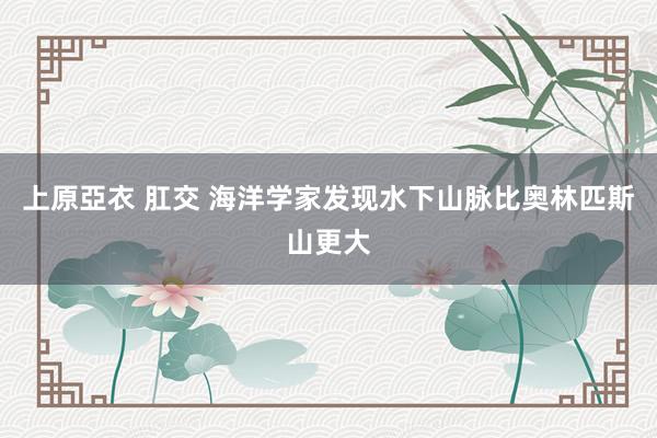 上原亞衣 肛交 海洋学家发现水下山脉比奥林匹斯山更大