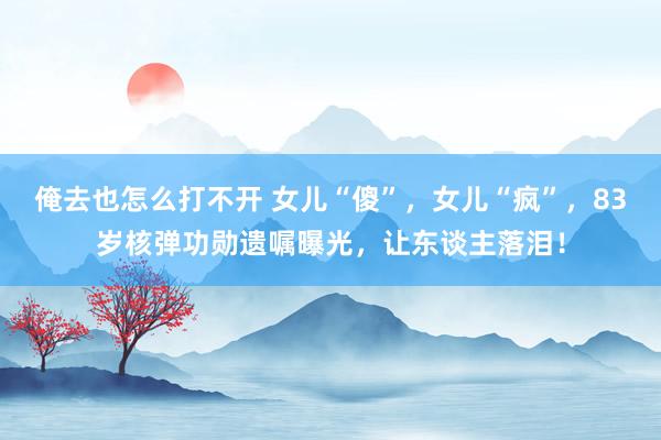 俺去也怎么打不开 女儿“傻”，女儿“疯”，83岁核弹功勋遗嘱曝光，让东谈主落泪！