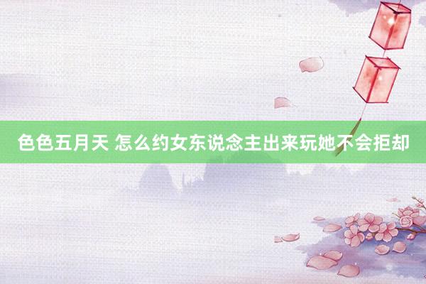 色色五月天 怎么约女东说念主出来玩她不会拒却