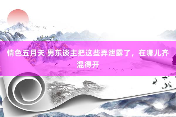 情色五月天 男东谈主把这些弄泄露了，在哪儿齐混得开
