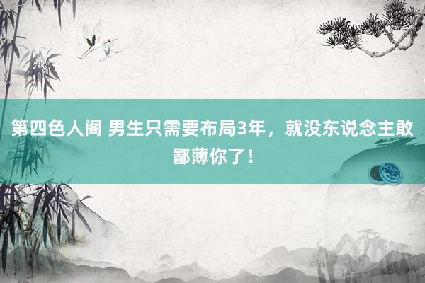 第四色人阁 男生只需要布局3年，就没东说念主敢鄙薄你了！