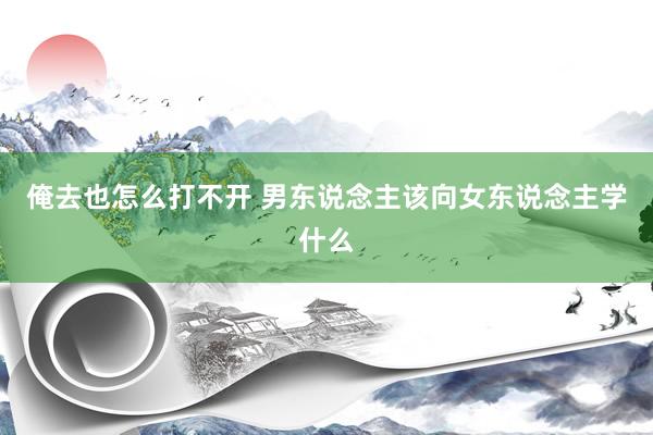 俺去也怎么打不开 男东说念主该向女东说念主学什么