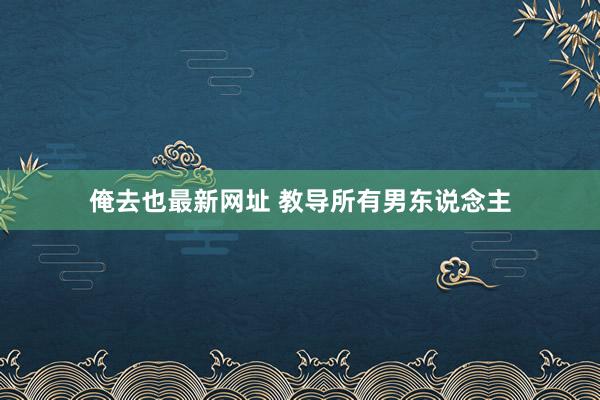 俺去也最新网址 教导所有男东说念主