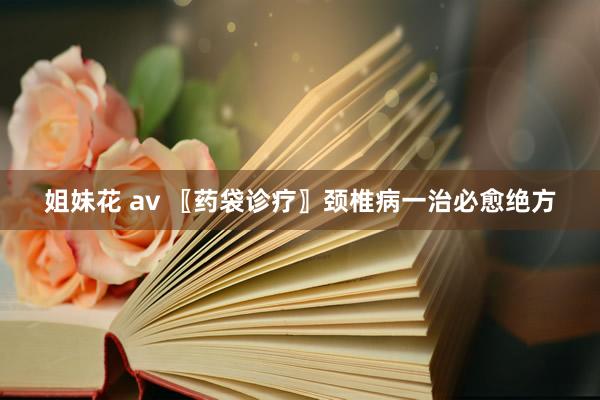 姐妹花 av 〖药袋诊疗〗颈椎病一治必愈绝方