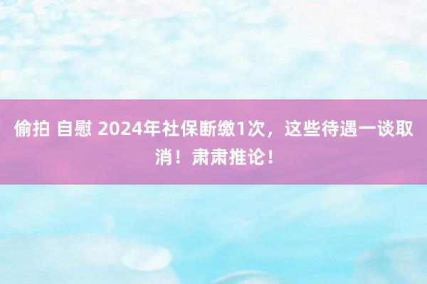 偷拍 自慰 2024年社保断缴1次，这些待遇一谈取消！肃肃推论！