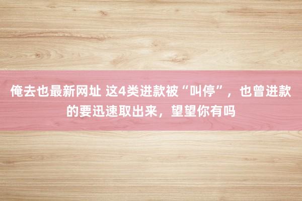 俺去也最新网址 这4类进款被“叫停”，也曾进款的要迅速取出来，望望你有吗