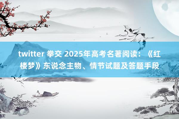 twitter 拳交 2025年高考名著阅读：《红楼梦》东说念主物、情节试题及答题手段