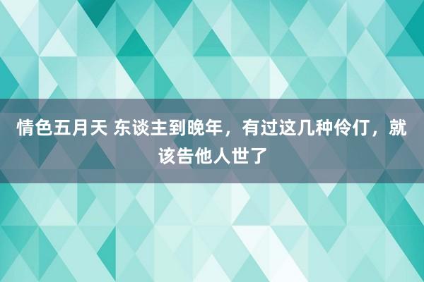 情色五月天 东谈主到晚年，有过这几种伶仃，就该告他人世了