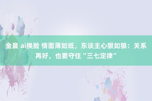 金晨 ai换脸 情面薄如纸，东谈主心狠如狼：关系再好，也要守住“三七定律”