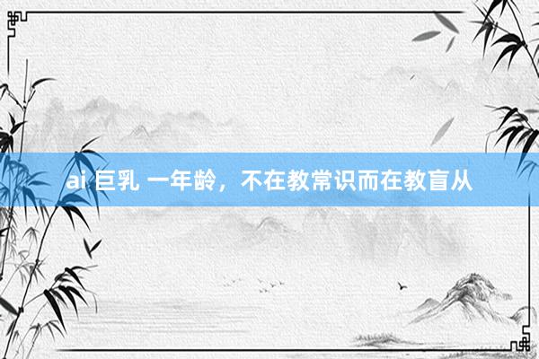 ai 巨乳 一年龄，不在教常识而在教盲从