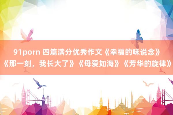 91porn 四篇满分优秀作文《幸福的味说念》《那一刻，我长大了》《母爱如海》《芳华的旋律》
