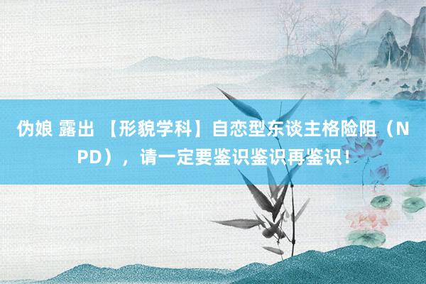 伪娘 露出 【形貌学科】自恋型东谈主格险阻（NPD），请一定要鉴识鉴识再鉴识！