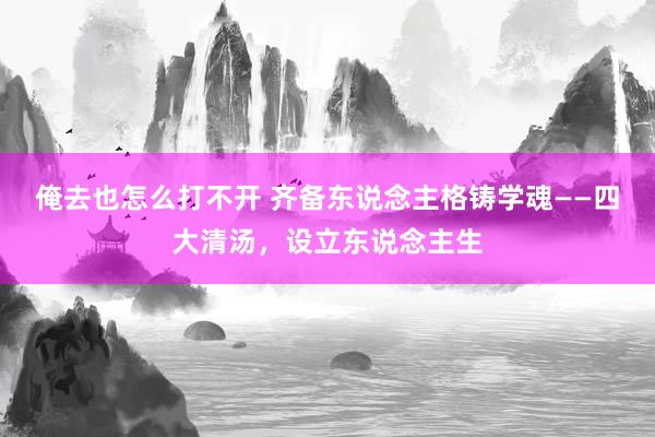 俺去也怎么打不开 齐备东说念主格铸学魂——四大清汤，设立东说念主生