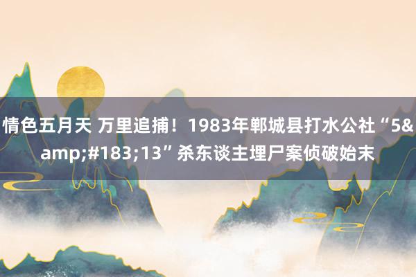 情色五月天 万里追捕！1983年郸城县打水公社“5&#183;13”杀东谈主埋尸案侦破始末