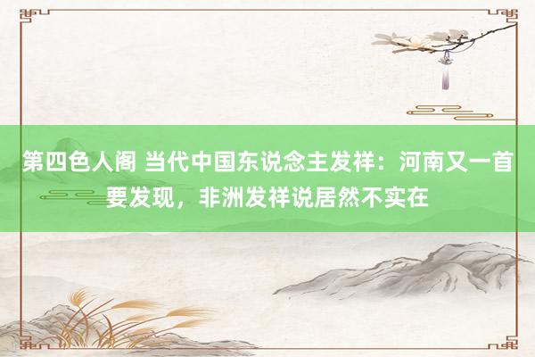 第四色人阁 当代中国东说念主发祥：河南又一首要发现，非洲发祥说居然不实在