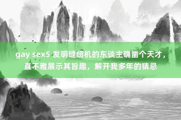 gay sex5 发明缝纫机的东谈主确凿个天才，直不雅展示其旨趣，解开我多年的猜忌