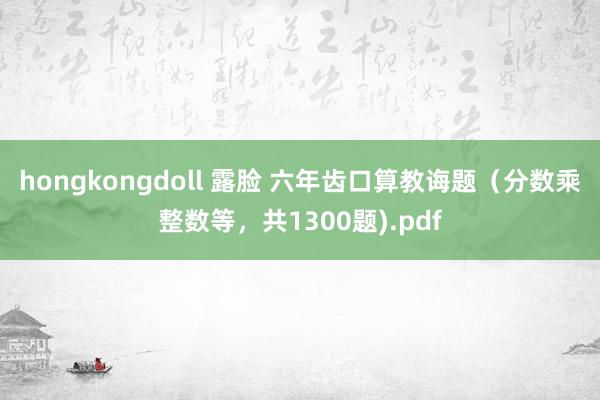 hongkongdoll 露脸 六年齿口算教诲题（分数乘整数等，共1300题).pdf