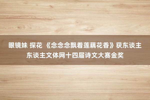 眼镜妹 探花 《念念念飘着莲藕花香》获东谈主东谈主文体网十四届诗文大赛金奖