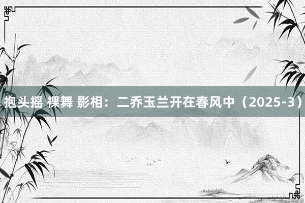 抱头摇 裸舞 影相：二乔玉兰开在春风中（2025-3）