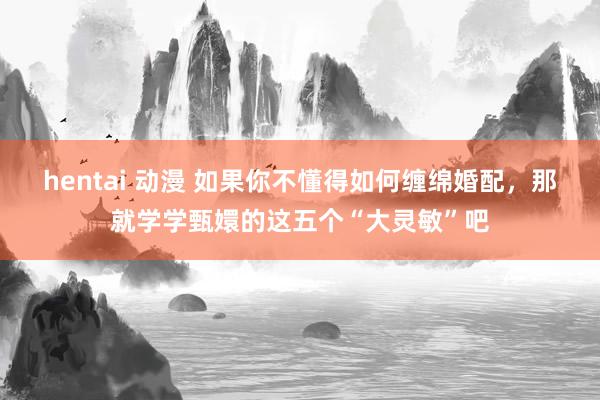 hentai 动漫 如果你不懂得如何缠绵婚配，那就学学甄嬛的这五个“大灵敏”吧