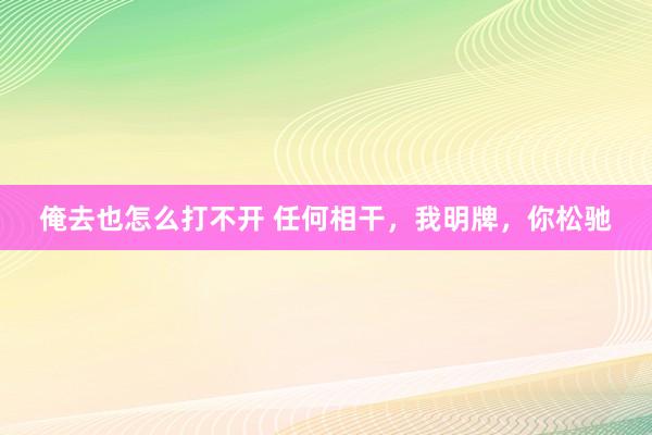俺去也怎么打不开 任何相干，我明牌，你松驰