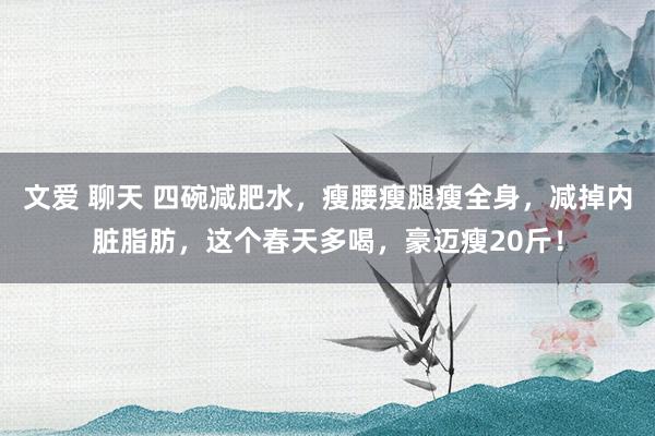 文爱 聊天 四碗减肥水，瘦腰瘦腿瘦全身，减掉内脏脂肪，这个春天多喝，豪迈瘦20斤！