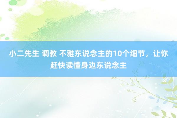 小二先生 调教 不雅东说念主的10个细节，让你赶快读懂身边东说念主