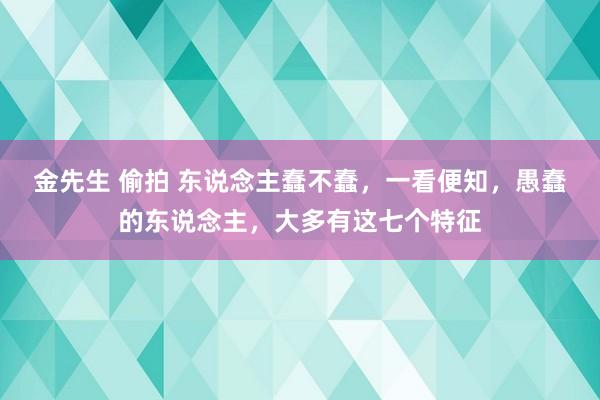 金先生 偷拍 东说念主蠢不蠢，一看便知，愚蠢的东说念主，大多有这七个特征