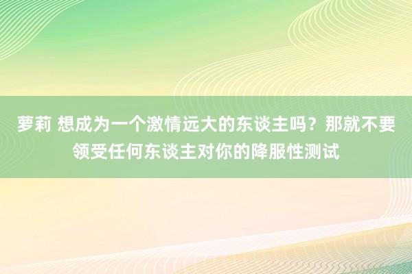 萝莉 想成为一个激情远大的东谈主吗？那就不要领受任何东谈主对你的降服性测试
