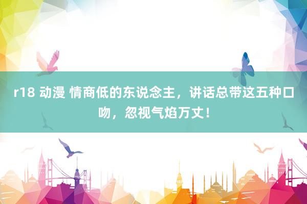 r18 动漫 情商低的东说念主，讲话总带这五种口吻，忽视气焰万丈！