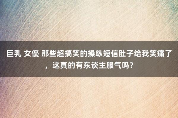 巨乳 女優 那些超搞笑的操纵短信肚子给我笑痛了，这真的有东谈主服气吗？