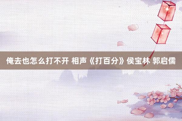 俺去也怎么打不开 相声《打百分》侯宝林 郭启儒